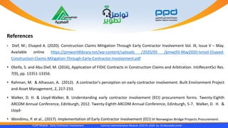 CCAP Module Early Contractor Involvement Contract Administration Module 1010 R1 2020- by Dr.Moustafa Ismail
References
• Dief, M.; Elsayed A. (2020). Construction Claims Mitigation Through Early Contractor Involvement Vol. IX, Issue V – May.
Available online https://pmworldlibrary.net/wp-content/uploads /2020/05 /pmwj93-May2020-Ismail-Elsayed-
Construction-Claims-Mitigation-Through-Early-Contractor-Involvement.pdf
• Oteifa, S. and Abu Dief, M. (2016), Application of FIDIC Contracts in Construction Claims and Arbitration. IntJRecentSci Res.
7(9), pp. 13351-13356.
• Rahman, M. & Alhassan, A. (2012). A contractor's perception on early contractor involvement. Built Environment Project
and Asset Management, 2, 217-233.
• Walker, D. H. & Lloyd-Walker, B. Understanding early contractor involvement (ECI) procurement forms. Twenty-Eighth
ARCOM Annual Conference, Edinburgh, 2012. Twenty-Eighth ARCOM Annual Conference, Edinburgh, 5-7. Walker, D. H. &
Lloyd-
• Wondimu, P. et al., (2017). Implementation of Early Contractor Involvement (ECI) in Norwegian Bridge Projects Procurement.
 