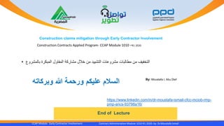 CCAP Module Early Contractor Involvement Contract Administration Module 1010 R1 2020- by Dr.Moustafa Ismail
End of Lecture
Construction claims mitigation through Early Contractor Involvement
By: Moustafa I. Abu Dief
‫وبركاته‬ ‫هللا‬ ‫ورحمة‬ ‫عليكم‬ ‫السالم‬
https://www.linkedin.com/in/dr-moustafa-ismail-cfcc-mciob-rmp-
pmp-arics-93798a16/
• ‫بالمشروع‬ ‫المبكرة‬ ‫المقاول‬ ‫مشاركة‬ ‫خالل‬ ‫من‬ ‫التشييد‬ ‫مشروعات‬ ‫مطالبات‬ ‫من‬ ‫التخفيف‬
Construction Contracts Applied Program- CCAP Module 1010 –R1 2020
 