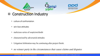 Construction Industry
CCAP Module Early Contractor Involvement Contract Administration Module 1010 R1 2020- by Dr.Moustafa Ismail
• culture of confrontation
• win-lose attitudes
• malicious series of suspicion/doubt
• characterized by adversarial attitudes
• Litigation/Arbitration may be continuing after project finish.
• no winner party in the circumstances that cause claims and disputes
 