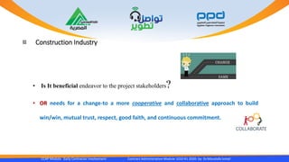 Construction Industry
CCAP Module Early Contractor Involvement Contract Administration Module 1010 R1 2020- by Dr.Moustafa Ismail
• Is It beneficial endeavor to the project stakeholders?
• OR needs for a change-to a more cooperative and collaborative approach to build
win/win, mutual trust, respect, good faith, and continuous commitment.
 