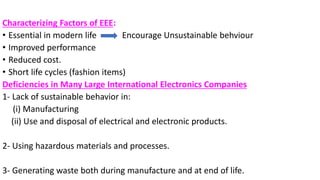 Characterizing Factors of EEE:
• Essential in modern life Encourage Unsustainable behviour
• Improved performance
• Reduced cost.
• Short life cycles (fashion items)
Deficiencies in Many Large International Electronics Companies
1- Lack of sustainable behavior in:
(i) Manufacturing
(ii) Use and disposal of electrical and electronic products.
2- Using hazardous materials and processes.
3- Generating waste both during manufacture and at end of life.
 