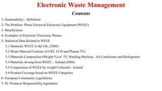 Electronic Waste Management
Contents
1- Sustainability – Definition
2- The Problem: Waste Electrical Electronic Equipment (WEEE)
3- Beneficiaries
4- Examples of Electrical /Electronic Wastes
5- Statistical Data Related to WEEE
5.1 Domestic WEEE in the UK, (2003)
5.2 Waste Material Contents of CRT, LCD and Plasma TVs
5.3 Materials Composition (Weight %) of TV, Washing Machine, Air Conditioner and Refrigerator
5.4 Materials Arising from WEEE - Ireland (2000)
5.5 Composition of WEEE by weight Collected – Ireland
5.6 Product Coverage based on WEEE Categories
6- European Community Legislations
7- EC Producer Responsibility legislation
 