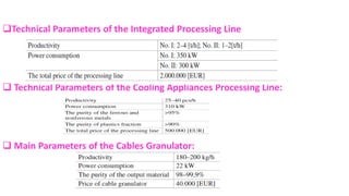 ❑Technical Parameters of the Integrated Processing Line
❑ Technical Parameters of the Cooling Appliances Processing Line:
❑ Main Parameters of the Cables Granulator:
 