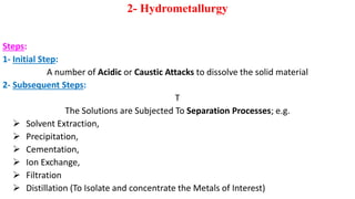 2- Hydrometallurgy
Steps:
1- Initial Step:
A number of Acidic or Caustic Attacks to dissolve the solid material
2- Subsequent Steps:
T
The Solutions are Subjected To Separation Processes; e.g.
➢ Solvent Extraction,
➢ Precipitation,
➢ Cementation,
➢ Ion Exchange,
➢ Filtration
➢ Distillation (To Isolate and concentrate the Metals of Interest)
 