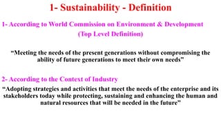 1- Sustainability - Definition
1- According to World Commission on Environment & Development
(Top Level Definition)
“Meeting the needs of the present generations without compromising the
ability of future generations to meet their own needs”
2- According to the Context of Industry
“Adopting strategies and activities that meet the needs of the enterprise and its
stakeholders today while protecting, sustaining and enhancing the human and
natural resources that will be needed in the future”
 