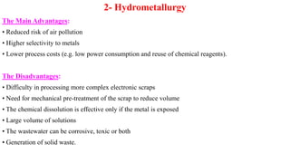 2- Hydrometallurgy
The Main Advantages:
• Reduced risk of air pollution
• Higher selectivity to metals
• Lower process costs (e.g. low power consumption and reuse of chemical reagents).
The Disadvantages:
• Difficulty in processing more complex electronic scraps
• Need for mechanical pre-treatment of the scrap to reduce volume
• The chemical dissolution is effective only if the metal is exposed
• Large volume of solutions
• The wastewater can be corrosive, toxic or both
• Generation of solid waste.
 
