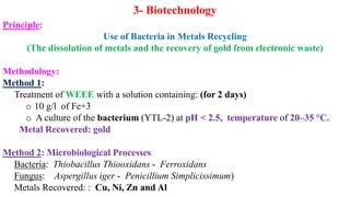 3- Biotechnology
Principle:
Use of Bacteria in Metals Recycling
(The dissolution of metals and the recovery of gold from electronic waste)
Methodology:
Method 1:
Treatment of WEEE with a solution containing: (for 2 days)
o 10 g/l of Fe+3
o A culture of the bacterium (YTL-2) at pH < 2.5, temperature of 20–35 °C.
Metal Recovered: gold
Method 2: Microbiological Processes
Bacteria: Thiobacillus Thiooxidans - Ferroxidans
Fungus: Aspergillus iger - Penicillium Simplicissimum)
Metals Recovered: : Cu, Ni, Zn and Al
 