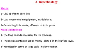 3- Biotechnology
Merits:
1- Low operating costs and
2- Low investment in equipment, in addition to
3- Generating little waste, effluents or toxic gases.
Main Limitations:
1- The long periods necessary for the leaching.
2- The metals content must be mainly located on the surface layer.
3- Restricted in terms of large scale implementation
 
