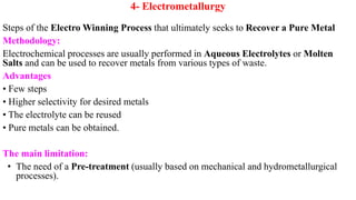 4- Electrometallurgy
Steps of the Electro Winning Process that ultimately seeks to Recover a Pure Metal
Methodology:
Electrochemical processes are usually performed in Aqueous Electrolytes or Molten
Salts and can be used to recover metals from various types of waste.
Advantages
• Few steps
• Higher selectivity for desired metals
• The electrolyte can be reused
• Pure metals can be obtained.
The main limitation:
• The need of a Pre-treatment (usually based on mechanical and hydrometallurgical
processes).
 