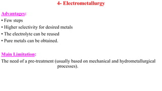 4- Electrometallurgy
Advantages:
• Few steps
• Higher selectivity for desired metals
• The electrolyte can be reused
• Pure metals can be obtained.
Main Limitation:
The need of a pre-treatment (usually based on mechanical and hydrometallurgical
processes).
 