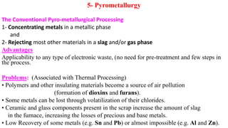 5- Pyrometallurgy
The Conventional Pyro-metallurgical Processing
1- Concentrating metals in a metallic phase
and
2- Rejecting most other materials in a slag and/or gas phase
Advantages
Applicability to any type of electronic waste, (no need for pre-treatment and few steps in
the process.
Problems: (Associated with Thermal Processing)
• Polymers and other insulating materials become a source of air pollution
(formation of dioxins and furans).
• Some metals can be lost through volatilization of their chlorides.
• Ceramic and glass components present in the scrap increase the amount of slag
in the furnace, increasing the losses of precious and base metals.
• Low Recovery of some metals (e.g. Sn and Pb) or almost impossible (e.g. Al and Zn).
 