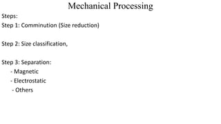 Mechanical Processing
Steps:
Step 1: Comminution (Size reduction)
Step 2: Size classification,
Step 3: Separation:
- Magnetic
- Electrostatic
- Others
 