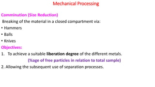 Mechanical Processing
Comminution (Size Reduction)
Breaking of the material in a closed compartment via:
• Hammers
• Balls
• Knives
Objectives:
1. To achieve a suitable liberation degree of the different metals.
(%age of free particles in relation to total sample)
2. Allowing the subsequent use of separation processes.
 