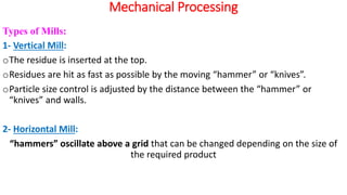 Mechanical Processing
Types of Mills:
1- Vertical Mill:
oThe residue is inserted at the top.
oResidues are hit as fast as possible by the moving “hammer” or “knives”.
oParticle size control is adjusted by the distance between the “hammer” or
“knives” and walls.
2- Horizontal Mill:
“hammers” oscillate above a grid that can be changed depending on the size of
the required product
 