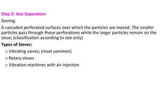 Step 2: Size Separation
Sieving:
A cascaded perforated surfaces over which the particles are moved. The smaller
particles pass through those perforations while the larger particles remain on the
sieve; (classification according to size only)
Types of Sieves:
o Vibrating sieves; (most common)
o Rotary sieves
o Vibration machines with air injection
 
