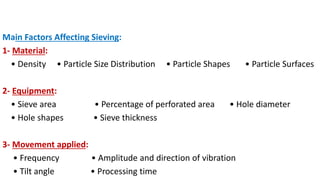 Main Factors Affecting Sieving:
1- Material:
• Density • Particle Size Distribution • Particle Shapes • Particle Surfaces
2- Equipment:
• Sieve area • Percentage of perforated area • Hole diameter
• Hole shapes • Sieve thickness
3- Movement applied:
• Frequency • Amplitude and direction of vibration
• Tilt angle • Processing time
 