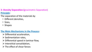3- Density Separation (gravimetric Separation)
Principle:
The separation of the materials by
• Different densities,
• Sizes,
• Shapes
The Main Mechanisms in the Process:
➢ Differential acceleration,
➢ Sedimentation rates,
➢ Differential speed in laminar flow,
➢ Interstitial consolidation,
➢ The effect of shear forces
 