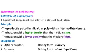 Separation via Suspensions:
Definition of a Suspension:
A liquid that keeps insoluble solids in a state of fluidization
Principle:
- The product is placed in a liquid or pulp with an intermediate density.
- The fraction with a higher density than the medium sinks.
- The fraction with a lower density than the medium floats.
Equipment:
➢ Static Separators Driving force is Gravity
➢ Cyclones. Driving force is Centrifugal Force
 