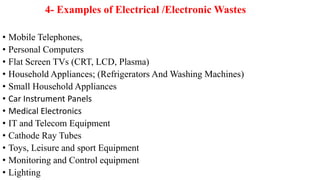 4- Examples of Electrical /Electronic Wastes
• Mobile Telephones,
• Personal Computers
• Flat Screen TVs (CRT, LCD, Plasma)
• Household Appliances; (Refrigerators And Washing Machines)
• Small Household Appliances
• Car Instrument Panels
• Medical Electronics
• IT and Telecom Equipment
• Cathode Ray Tubes
• Toys, Leisure and sport Equipment
• Monitoring and Control equipment
• Lighting
 
