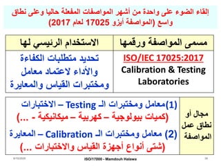 8/15/2020 38
‫نطاق‬ ‫وعلى‬ ‫حاليا‬ ‫المفعلة‬ ‫المواصفات‬ ‫أشهر‬ ‫من‬ ‫واحدة‬ ‫على‬ ‫الضوء‬ ‫إلقاء‬
‫واسع‬(‫أيزو‬ ‫المواصفة‬17025‫لعام‬2017)
‫لها‬ ‫الرئيسي‬ ‫االستخدام‬ ‫ورقمها‬ ‫المواصفة‬ ‫مسمى‬
‫الكفاءة‬ ‫متطلبات‬ ‫تحديد‬
‫معامل‬ ‫العتماد‬ ‫واألداء‬
‫والمعايرة‬ ‫القياس‬ ‫ومختبرات‬
ISO/IEC 17025:2017
Calibration & Testing
Laboratories
(1)‫الـ‬ ‫ومختبرات‬ ‫معامل‬Testing–‫االختبارات‬
(‫بيولوجية‬ ‫كميات‬–‫كهربية‬–‫ميكانيكية‬-...)
(2)‫الـ‬ ‫ومختبرات‬ ‫معامل‬Calibration–‫المعايرة‬
(‫واالختبارات‬ ‫القياس‬ ‫أجهزة‬ ‫أنواع‬ ‫شتى‬)...
‫أو‬ ‫مجال‬
‫عمل‬ ‫نطاق‬
‫المواصفة‬
ISO/17000 - Mamdouh Halawa
 