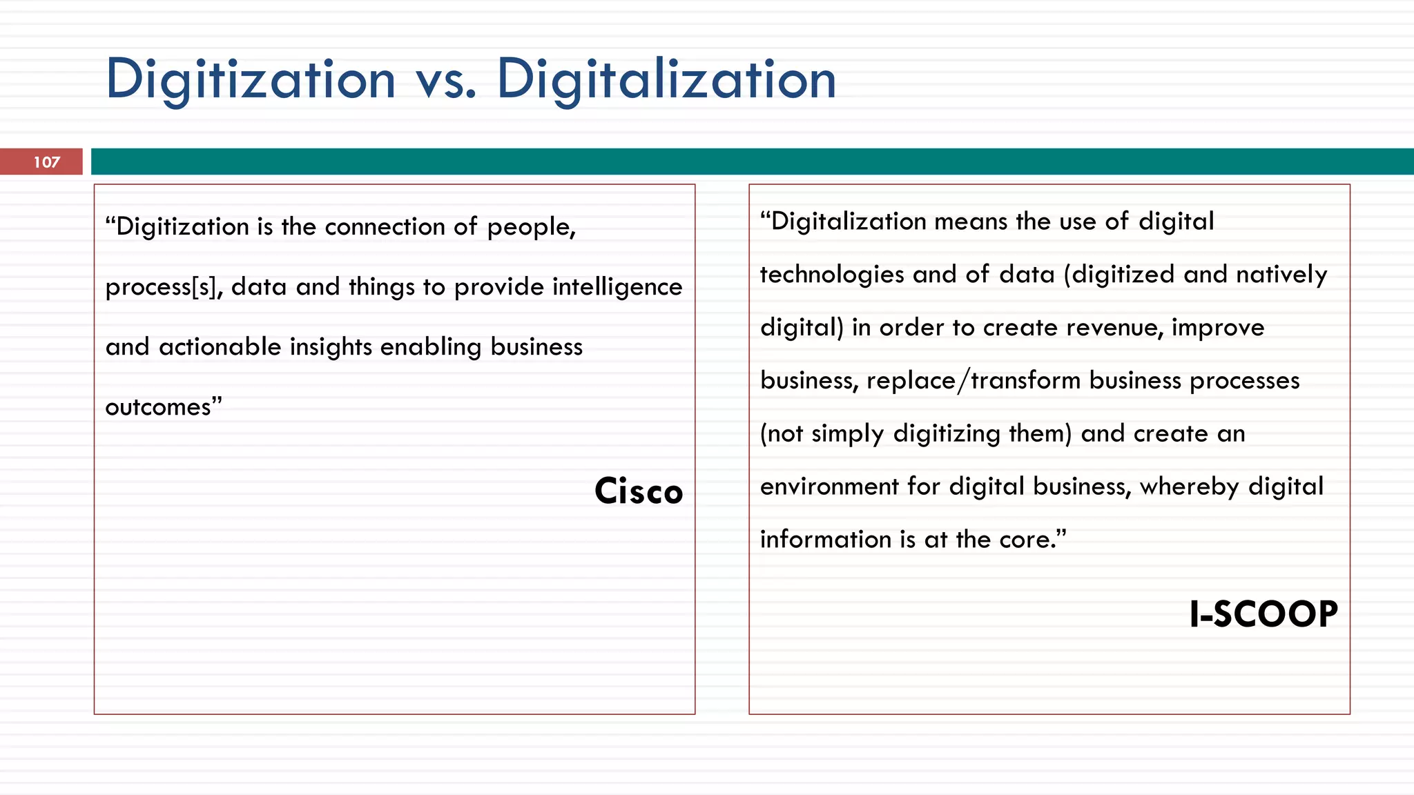 Digitization vs. Digitalization
“Digitization is the connection of people,
process[s], data and things to provide intelligence
and actionable insights enabling business
outcomes”
Cisco
“Digitalization means the use of digital
technologies and of data (digitized and natively
digital) in order to create revenue, improve
business, replace/transform business processes
(not simply digitizing them) and create an
environment for digital business, whereby digital
information is at the core.”
I-SCOOP
107
 