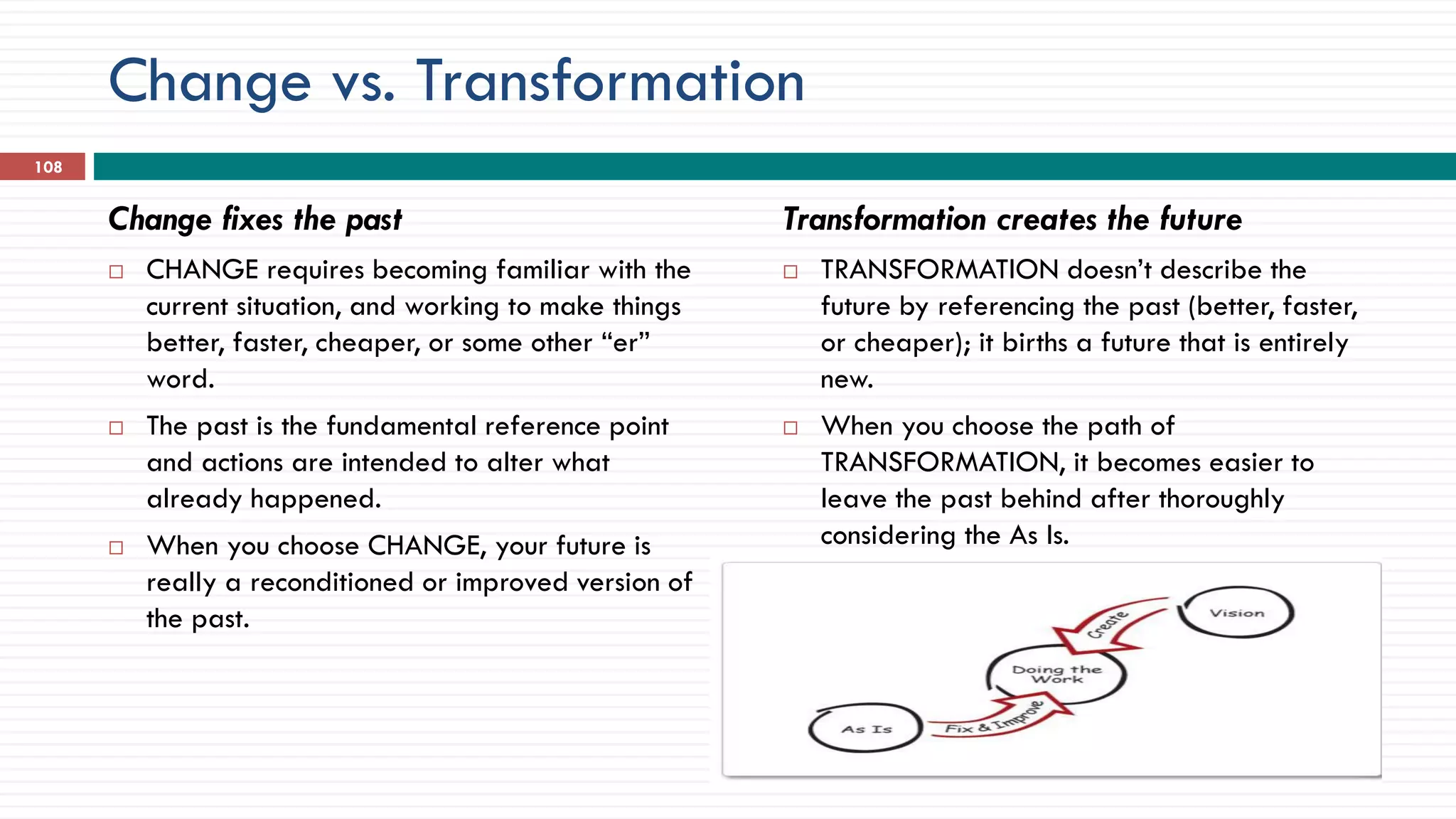 Change vs. Transformation
Change fixes the past
 CHANGE requires becoming familiar with the
current situation, and working to make things
better, faster, cheaper, or some other “er”
word.
 The past is the fundamental reference point
and actions are intended to alter what
already happened.
 When you choose CHANGE, your future is
really a reconditioned or improved version of
the past.
Transformation creates the future
 TRANSFORMATION doesn’t describe the
future by referencing the past (better, faster,
or cheaper); it births a future that is entirely
new.
 When you choose the path of
TRANSFORMATION, it becomes easier to
leave the past behind after thoroughly
considering the As Is.

108
 