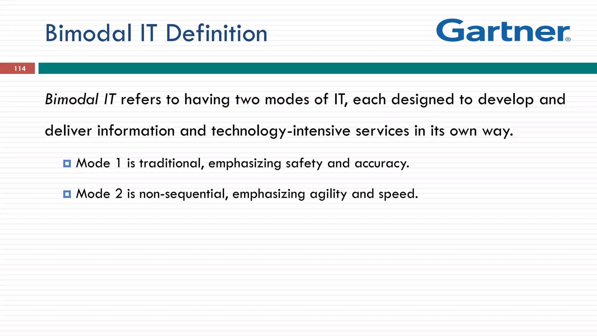 Bimodal IT Definition
Bimodal IT refers to having two modes of IT, each designed to develop and
deliver information and technology-intensive services in its own way.
 Mode 1 is traditional, emphasizing safety and accuracy.
 Mode 2 is non-sequential, emphasizing agility and speed.
114
 