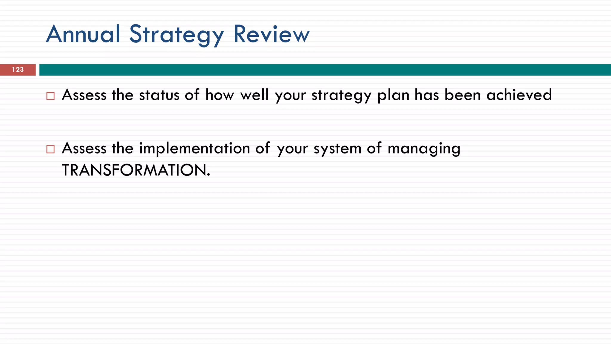 Annual Strategy Review
 Assess the status of how well your strategy plan has been achieved
 Assess the implementation of your system of managing
TRANSFORMATION.
123
 