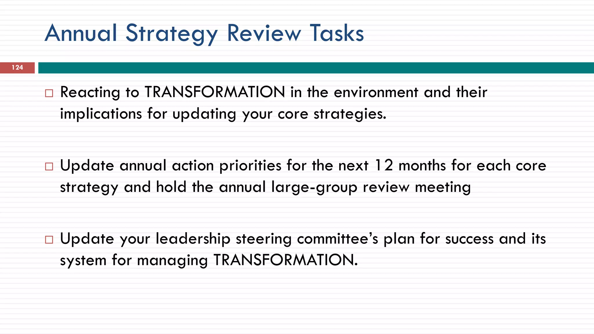 Annual Strategy Review Tasks
 Reacting to TRANSFORMATION in the environment and their
implications for updating your core strategies.
 Update annual action priorities for the next 12 months for each core
strategy and hold the annual large-group review meeting
 Update your leadership steering committee’s plan for success and its
system for managing TRANSFORMATION.
124
 