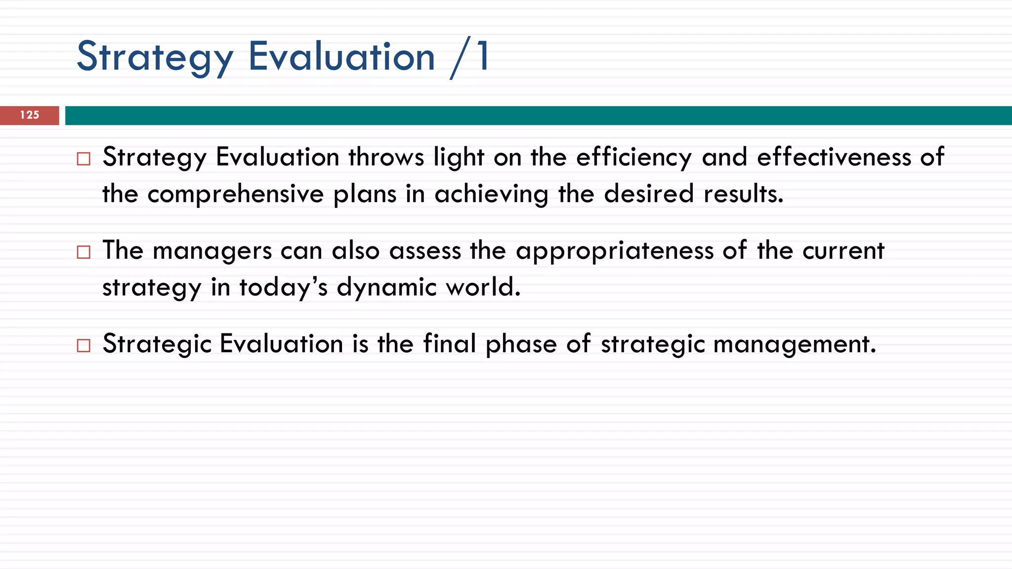 Strategy Evaluation /1
125
 Strategy Evaluation throws light on the efficiency and effectiveness of
the comprehensive plans in achieving the desired results.
 The managers can also assess the appropriateness of the current
strategy in today’s dynamic world.
 Strategic Evaluation is the final phase of strategic management.
 