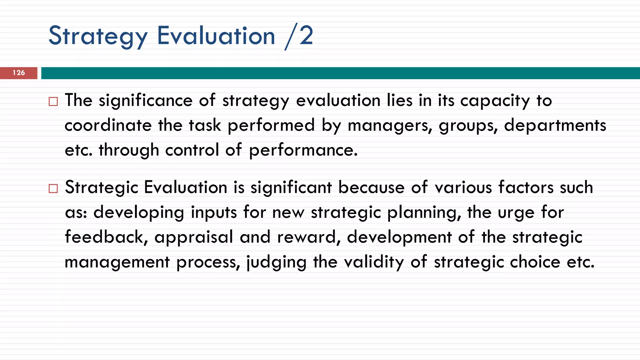 Strategy Evaluation /2
126
 The significance of strategy evaluation lies in its capacity to
coordinate the task performed by managers, groups, departments
etc. through control of performance.
 Strategic Evaluation is significant because of various factors such
as: developing inputs for new strategic planning, the urge for
feedback, appraisal and reward, development of the strategic
management process, judging the validity of strategic choice etc.
 