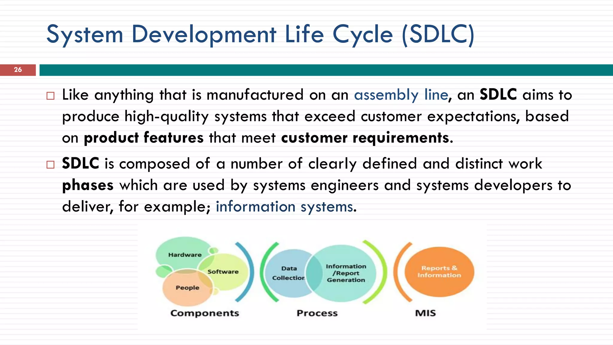 System Development Life Cycle (SDLC)
 Like anything that is manufactured on an assembly line, an SDLC aims to
produce high-quality systems that exceed customer expectations, based
on product features that meet customer requirements.
 SDLC is composed of a number of clearly defined and distinct work
phases which are used by systems engineers and systems developers to
deliver, for example; information systems.
26
 