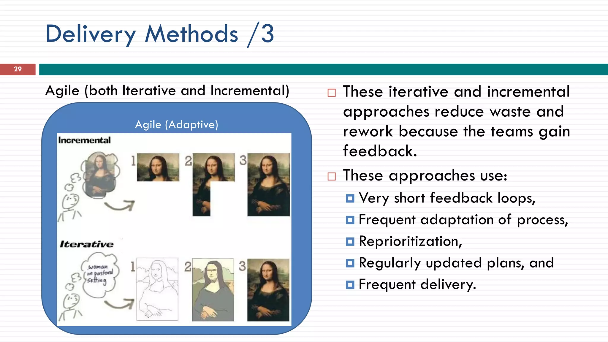 Agile (Adaptive)
Delivery Methods /3
Agile (both Iterative and Incremental)  These iterative and incremental
approaches reduce waste and
rework because the teams gain
feedback.
 These approaches use:
 Very short feedback loops,
 Frequent adaptation of process,
 Reprioritization,
 Regularly updated plans, and
 Frequent delivery.
29
 