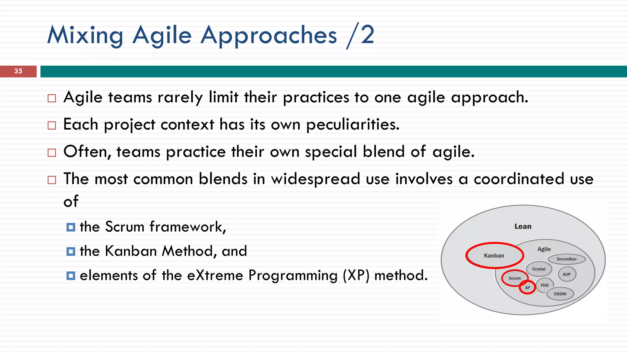 Mixing Agile Approaches /2
35
 Agile teams rarely limit their practices to one agile approach.
 Each project context has its own peculiarities.
 Often, teams practice their own special blend of agile.
 The most common blends in widespread use involves a coordinated use
of
 the Scrum framework,
 the Kanban Method, and
 elements of the eXtreme Programming (XP) method.
 