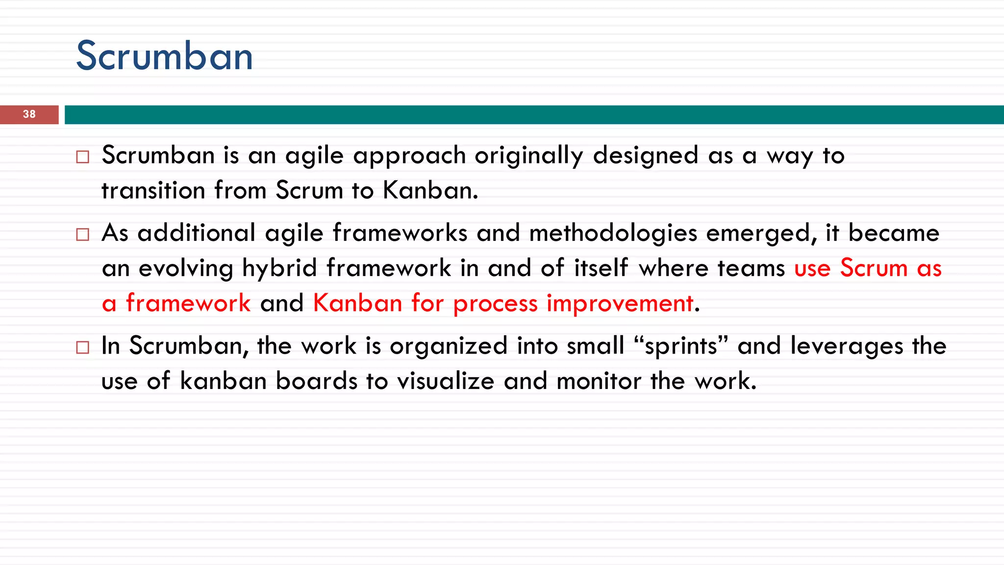 Scrumban
 Scrumban is an agile approach originally designed as a way to
transition from Scrum to Kanban.
 As additional agile frameworks and methodologies emerged, it became
an evolving hybrid framework in and of itself where teams use Scrum as
a framework and Kanban for process improvement.
 In Scrumban, the work is organized into small “sprints” and leverages the
use of kanban boards to visualize and monitor the work.
38
 