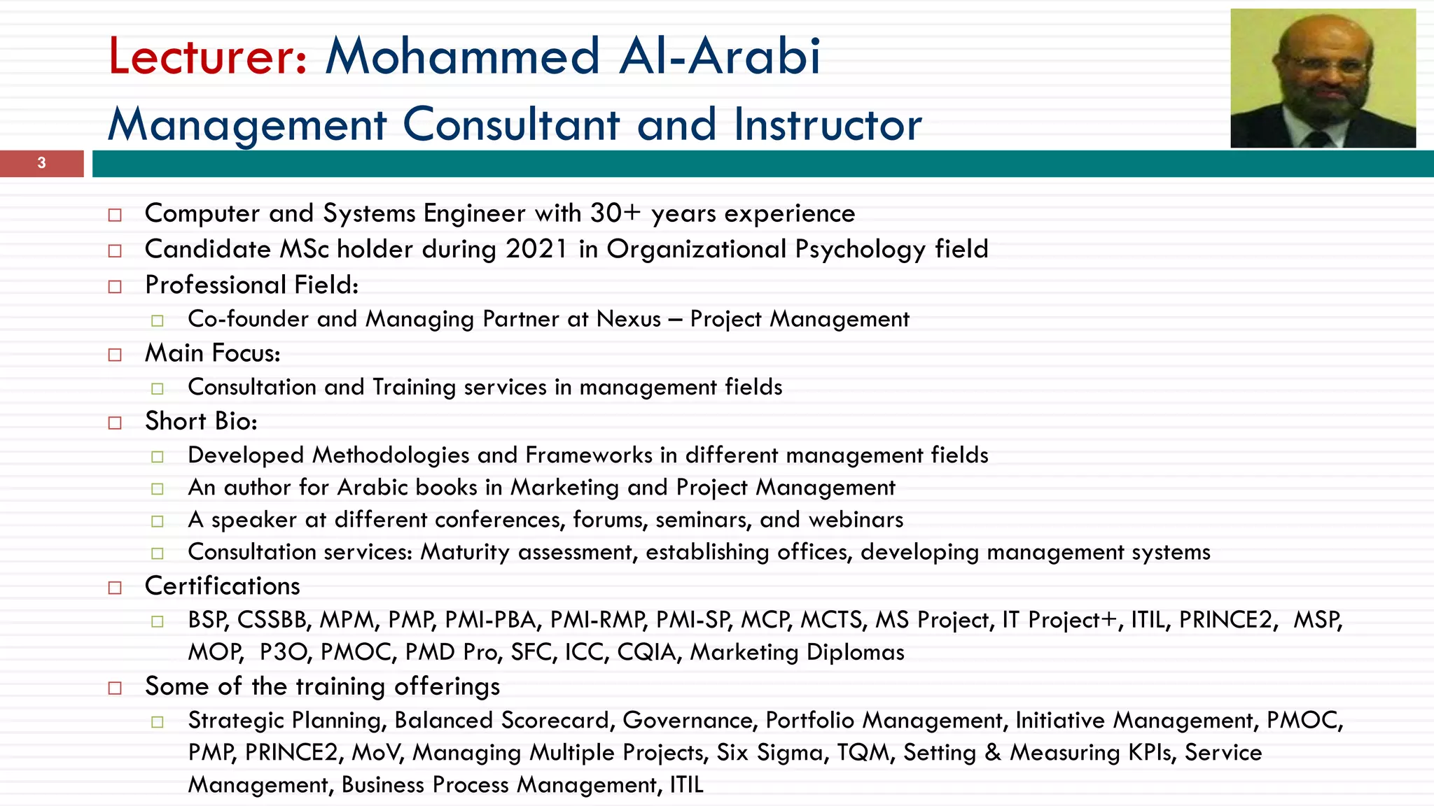 Lecturer: Mohammed Al-Arabi
Management Consultant and Instructor
 Computer and Systems Engineer with 30+ years experience
 Candidate MSc holder during 2021 in Organizational Psychology field
 Professional Field:
 Co-founder and Managing Partner at Nexus – Project Management
 Main Focus:
 Consultation and Training services in management fields
 Short Bio:
 Developed Methodologies and Frameworks in different management fields
 An author for Arabic books in Marketing and Project Management
 A speaker at different conferences, forums, seminars, and webinars
 Consultation services: Maturity assessment, establishing offices, developing management systems
 Certifications
 BSP, CSSBB, MPM, PMP, PMI-PBA, PMI-RMP, PMI-SP, MCP, MCTS, MS Project, IT Project+, ITIL, PRINCE2, MSP,
MOP, P3O, PMOC, PMD Pro, SFC, ICC, CQIA, Marketing Diplomas
 Some of the training offerings
 Strategic Planning, Balanced Scorecard, Governance, Portfolio Management, Initiative Management, PMOC,
PMP, PRINCE2, MoV, Managing Multiple Projects, Six Sigma, TQM, Setting & Measuring KPIs, Service
Management, Business Process Management, ITIL
3
 