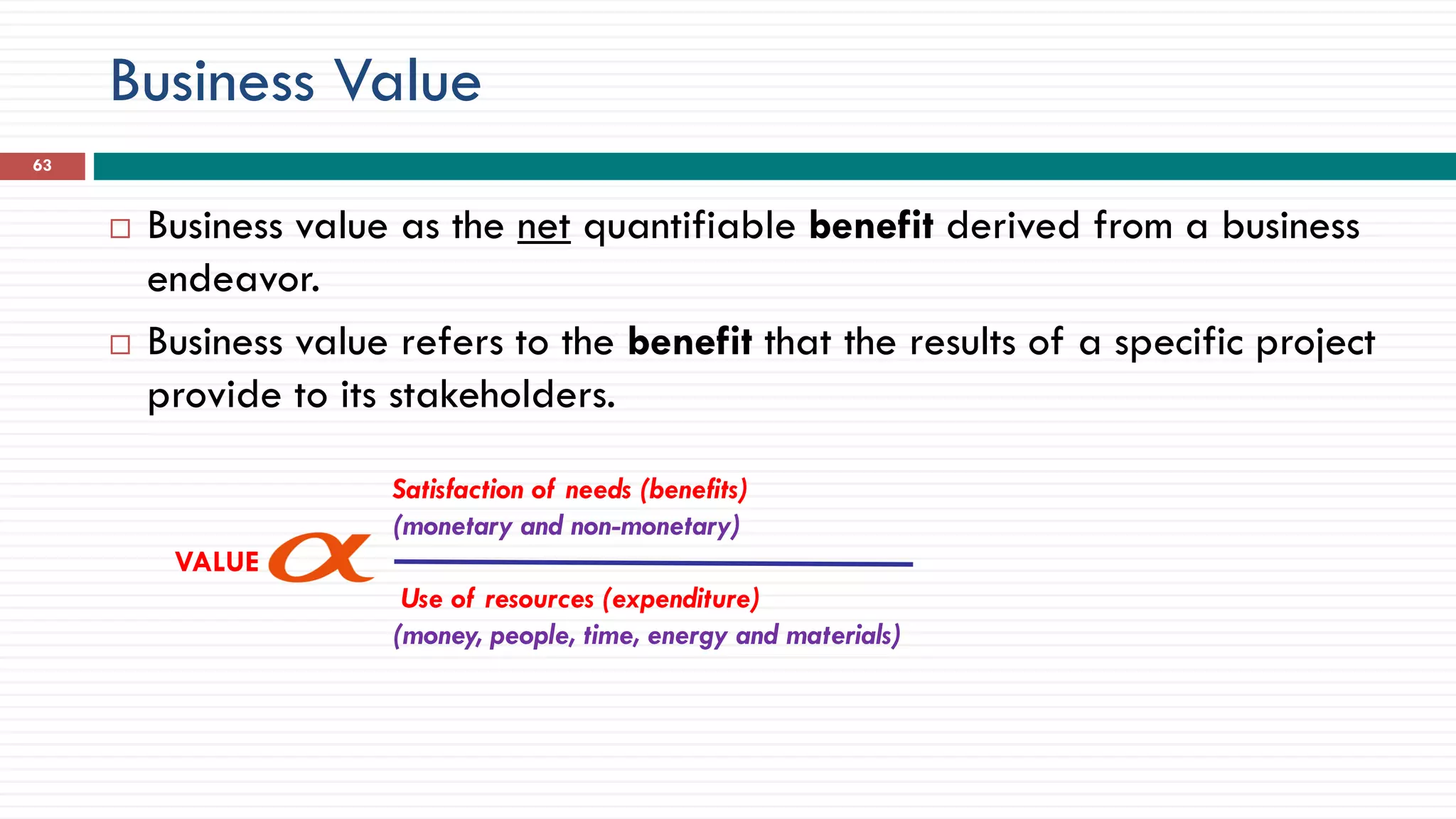 Business Value
 Business value as the net quantifiable benefit derived from a business
endeavor.
 Business value refers to the benefit that the results of a specific project
provide to its stakeholders.
Satisfaction of needs (benefits)
(monetary and non-monetary)
VALUE
Use of resources (expenditure)
(money, people, time, energy and materials)
63
 