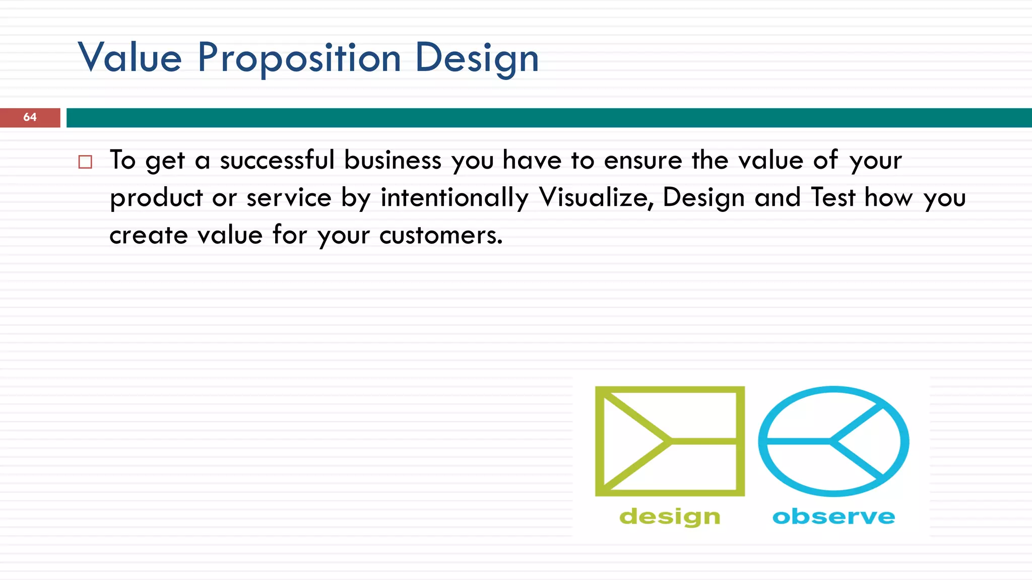 Value Proposition Design
64
 To get a successful business you have to ensure the value of your
product or service by intentionally Visualize, Design and Test how you
create value for your customers.
 