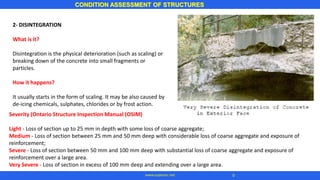 2- DISINTEGRATION
What is it?
Disintegration is the physical deterioration (such as scaling) or
breaking down of the concrete into small fragments or
particles.
How it happens?
It usually starts in the form of scaling. It may be also caused by
de-icing chemicals, sulphates, chlorides or by frost action.
CONDITION ASSESSMENT OF STRUCTURES
9www.superarc.net
Severity (Ontario Structure Inspection Manual (OSIM)
Light - Loss of section up to 25 mm in depth with some loss of coarse aggregate;
Medium - Loss of section between 25 mm and 50 mm deep with considerable loss of coarse aggregate and exposure of
reinforcement;
Severe - Loss of section between 50 mm and 100 mm deep with substantial loss of coarse aggregate and exposure of
reinforcement over a large area.
Very Severe - Loss of section in excess of 100 mm deep and extending over a large area.
 