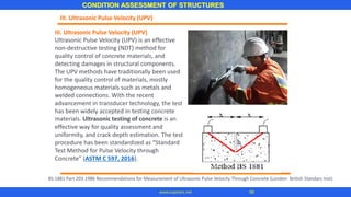 III. Ultrasonic Pulse Velocity (UPV)
Ultrasonic Pulse Velocity (UPV) is an effective
non-destructive testing (NDT) method for
quality control of concrete materials, and
detecting damages in structural components.
The UPV methods have traditionally been used
for the quality control of materials, mostly
homogeneous materials such as metals and
welded connections. With the recent
advancement in transducer technology, the test
has been widely accepted in testing concrete
materials. Ultrasonic testing of concrete is an
effective way for quality assessment and
uniformity, and crack depth estimation. The test
procedure has been standardized as “Standard
Test Method for Pulse Velocity through
Concrete” (ASTM C 597, 2016).
III. Ultrasonic Pulse Velocity (UPV)
CONDITION ASSESSMENT OF STRUCTURES
99www.superarc.net
BS 1881 Part 203 1986 Recommendations for Measurement of Ultrasonic Pulse Velocity Through Concrete (London: British Standars Inst)
 