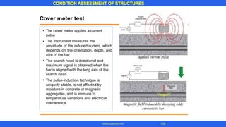 CONDITION ASSESSMENT OF STRUCTURES
105www.superarc.net
Cover meter test
• The cover meter applies a current
pulse
The instrument measures the
amplitude of the induced current, which
depends on the orientation, depth, and
size of the bar.
The search head is directional and
maximum signal is obtained when the
bar is aligned with the long axis of the
search head.
The pulse-induction technique is
uniquely stable, is not affected by
moisture in concrete or magnetic
aggregates, and is immune to
temperature variations and electrical
interference.
•
•
•
 
