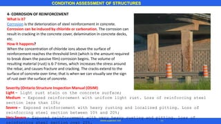 4- CORROSION OF REINFORCEMENT
What is it?
Corrosion is the deterioration of steel reinforcement in concrete.
Corrosion can be induced by chloride or carbonation. The corrosion can
result in cracking in the concrete cover, delamination in concrete decks,
etc.
How it happens?
When the concentration of chloride ions above the surface of
reinforcement reaches the threshold limit (which is the amount required
to break down the passive film) corrosion begins. The volume of
resulting material (rust) is 6-7 times, which increases the stress around
the rebar, and causes fracture and cracking. The cracks extend to the
surface of concrete over time; that is when we can visually see the sign
of rust over the surface of concrete.
CONDITION ASSESSMENT OF STRUCTURES
11www.superarc.net
Severity (Ontario Structure Inspection Manual (OSIM)
Light - Light rust stain on the concrete surface;
Medium - Exposed reinforcement with uniform light rust. Loss of reinforcing steel
section less than 10%;
Severe - Exposed reinforcement with heavy rusting and localized pitting. Loss of
reinforcing steel section between 10% and 20%;
Very Severe - Exposed reinforcement with very heavy rusting and pitting. Loss of
reinforcing steel section over 20%.
 