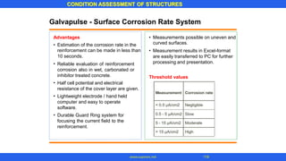 CONDITION ASSESSMENT OF STRUCTURES
www.superarc.net 119
Galvapulse - Surface Corrosion Rate System
Advantages • Measurements possible on uneven and
curved surfaces.
Measurement results in Excel-format
are easily transferred to PC for further
processing and presentation.
• Estimation of the corrosion rate in the
reinforcement can be made in less than
10 seconds.
Reliable evaluation of reinforcement
corrosion also in wet, carbonated or
inhibitor treated concrete.
Half cell potential and electrical
resistance of the cover layer are given.
Lightweight electrode / hand held
computer and easy to operate
software.
Durable Guard Ring system for
focusing the current field to the
reinforcement.
•
•
Threshold values
•
•
•
 