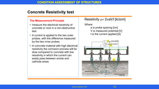 CONDITION ASSESSMENT OF STRUCTURES
www.superarc.net 122
Concrete Resistivity test
The Measurement Principle
Where
a is probe spacing [cm]
V is measured potential [V]
I is the current applied [A]
• measure the electrical resistivity of
concrete or rock in a non-destructive
test.
A current is applied to the two outer
probes, with the difference measured
by the two inner probes.
In concrete material with high electrical
resistivity the corrosion process will be
slow compared to concrete with low
resistivity in which the current can
easily pass between anode and
cathode areas
•
•
 