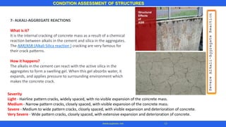 7- ALKALI-AGGREGATE REACTIONS
What is it?
It is the internal cracking of concrete mass as a result of a chemical
reaction between alkalis in the cement and silica in the aggregates.
The AAR/ASR (Alkali Silica reaction ) cracking are very famous for
their crack patterns.
How it happens?
The alkalis in the cement can react with the active silica in the
aggregates to form a swelling gel. When this gel absorbs water, it
expands, and applies pressure to surrounding environment which
makes the concrete crack.
CONDITION ASSESSMENT OF STRUCTURES
17www.superarc.net
Severity
Light - Hairline pattern cracks, widely spaced, with no visible expansion of the concrete mass.
Medium - Narrow pattern cracks, closely spaced, with visible expansion of the concrete mass.
Severe - Medium to wide pattern cracks, closely spaced, with visible expansion and deterioration of concrete.
Very Severe - Wide pattern cracks, closely spaced, with extensive expansion and deterioration of concrete.
 