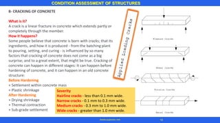 8- CRACKING OF CONCRETE
What is it?
A crack is a linear fracture in concrete which extends partly or
completely through the member.
How it happens?
Some people believe that concrete is born with cracks; that its
ingredients, and how it is produced - from the batching plant
to pouring, setting, and curing - is influenced by so many
factors that cracking of concrete does not come as a big
surprise; and to a great extent, that might be true. Cracking of
concrete can happen in different stages: It can happen before
hardening of concrete, and it can happen in an old concrete
structure:
Before Hardening
+ Settlement within concrete mass
+ Plastic shrinkage
After Hardening
+ Drying shrinkage
+ Thermal contraction
+ Sub-grade settlement
CONDITION ASSESSMENT OF STRUCTURES
18www.superarc.net
Severity
Hairline cracks - less than 0.1 mm wide.
Narrow cracks - 0.1 mm to 0.3 mm wide.
Medium cracks - 0.3 mm to 1.0 mm wide.
Wide cracks - greater than 1.0 mm wide.
 