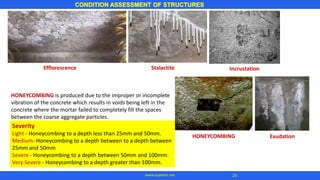 HONEYCOMBING is produced due to the improper or incomplete
vibration of the concrete which results in voids being left in the
concrete where the mortar failed to completely fill the spaces
between the coarse aggregate particles.
CONDITION ASSESSMENT OF STRUCTURES
25www.superarc.net
Severity
Light - Honeycombing to a depth less than 25mm and 50mm.
Medium- Honeycombing to a depth between to a depth between
25mm and 50mm
Severe - Honeycombing to a depth between 50mm and 100mm.
Very Severe - Honeycombing to a depth greater than 100mm.
Efflorescence IncrustationStalactite
HONEYCOMBING Exudation
 