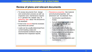 34
CONDITION ASSESSMENT OF STRUCTURES
Review of plans and relevant documents
• To review documents from design
and construction process as well as
inspection and maintenance reports
is in general the easiest way of
gathering data about the structure to
be assessed.
It has to be assured that the reviewed
documents are correct.
Loads can be usually determined from
current loading codes and
environmental conditions may be
obtained from inspection reports.
• Resistance properties like material
and structural properties and
dimension can be obtained from:
– Construction specifications -
Codes
As-built drawings--architectural,
structural, mechanical, and
foundation plans
Construction documents (e.g.
material delivery documentation)
Documentation of performance,
defects, maintenance, and
changes (Alterations)
Reports of earlier inspection and
maintenance.
–
•
• –
–
–
34
www.superarc.net
 