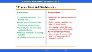 CONDITION ASSESSMENT OF STRUCTURES
49www.superarc.net
NDT Advantages and Disadvantages
DisadvantagesAdvantages
• More than one test method may be
required
Environmental conditions may
effect or distort results
Construction details & building
components may effect results
Some conditions cannot be
determined with a reasonable
degree of accuracy without
destructive testing
• Access to hidden items – “see
through walls”
Better investigations with NDT
Rapid accumulation of data
Generally less expensive than
destructive testing
Minimize interruption of building
services
Evaluation and quality assurance
••
•
• •
•
•
•
 