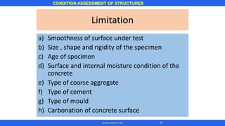 CONDITION ASSESSMENT OF STRUCTURES
57www.superarc.net
Limitation
a) Smoothness of surface under test
b) Size , shape and rigidity of the specimen
c) Age of specimen
d) Surface and internal moisture condition of the
concrete
e) Type of coarse aggregate
f) Type of cement
g) Type of mould
h) Carbonation of concrete surface
 